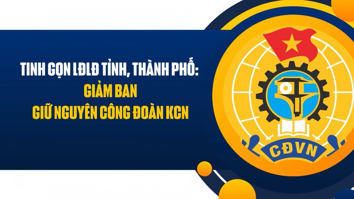 Tinh gọn Liên đoàn Lao động tỉnh, thành phố: Giảm ban, giữ nguyên công đoàn KCN