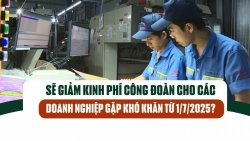 Sẽ giảm kinh phí công đoàn cho các doanh nghiệp gặp khó khăn từ 1/7/2025?