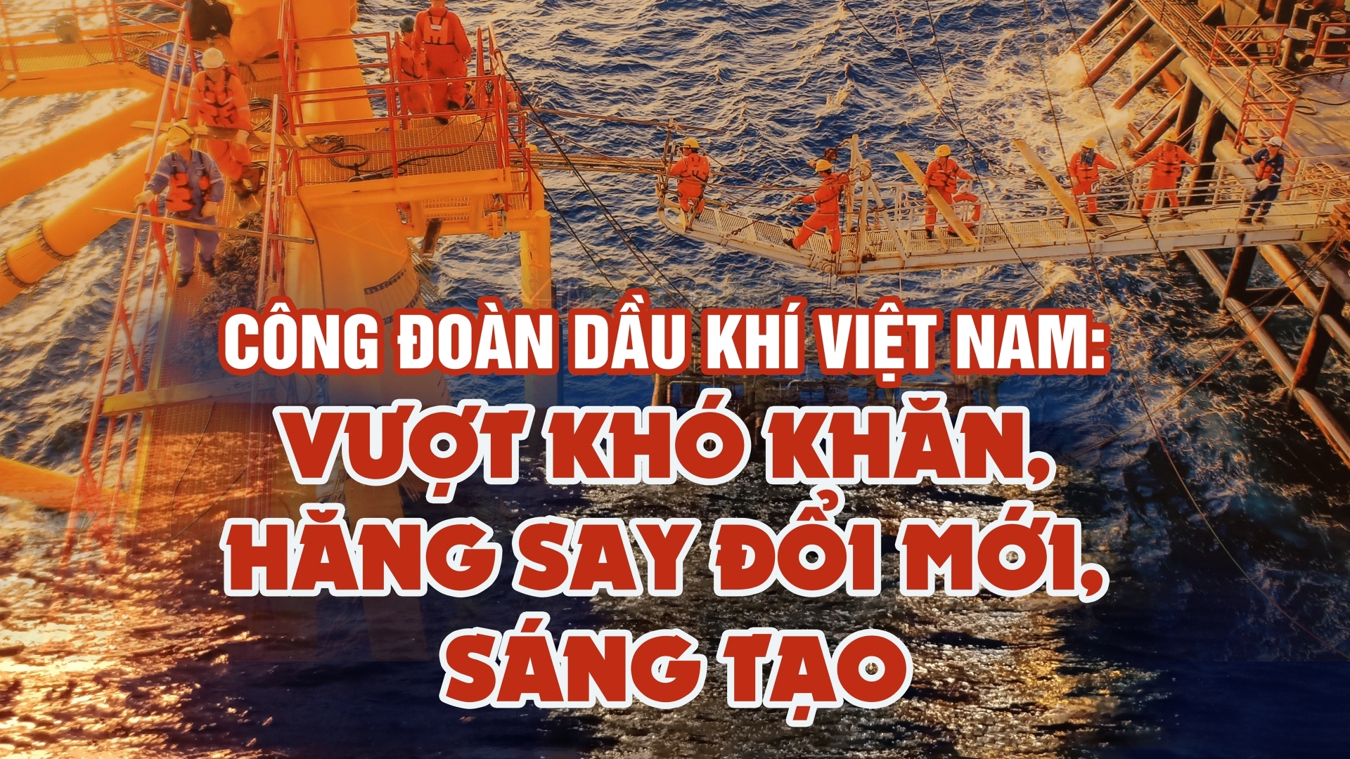 Công đoàn Dầu khí Việt Nam: Vượt khó khăn, hăng say đổi mới, sáng tạo