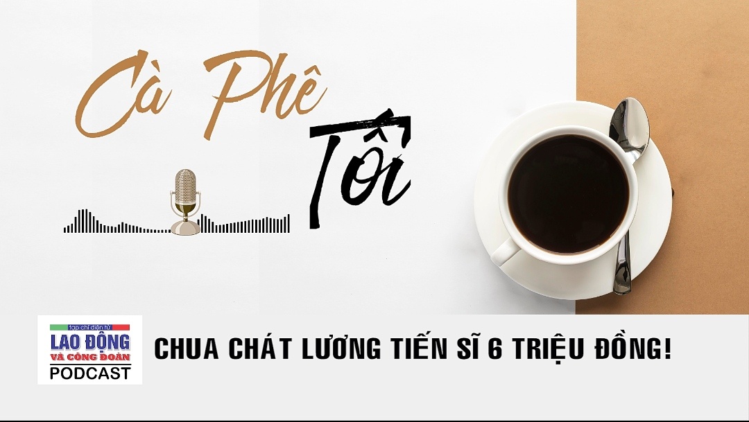 Podcast Cà phê tối: Chua chát lương tiến sĩ 6 triệu đồng!